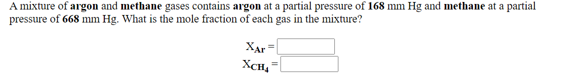 A mixture of argon and methane gases contains argon at a partial pressure of 168 mm Hg and methane at a partial
pressure of 668 mm Hg. What is the mole fraction of each gas in the mixture?
XAr =
XCH,
