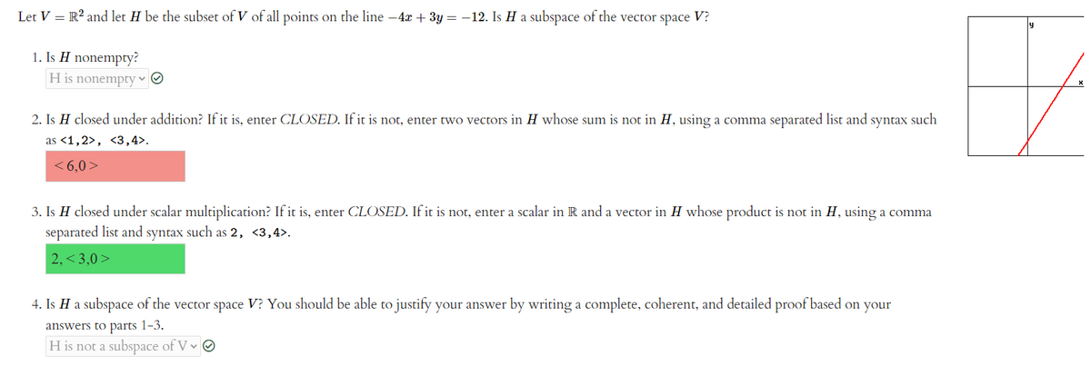 Let V = R? and let H be the subset of V of all points on the line -4x + 3y = -12. Is H a subspace of the vector space V?
1. Is H nonempty?
H is nonempty v O
2. Is H closed under addition? If it is, enter CLOSED. If it is not, enter two vectors in H whose sum is not in H, using a comma separated list and syntax such
as <1,2>, <3,4>.
< 6,0>
3. Is H closed under scalar multiplication? If it is, enter CLOSED. If it is not, enter a scalar in R and a vector in H whose product is not in H, using a comma
separated list and syntax such as 2, <3,4>.
2, < 3,0 >
4. Is H a subspace of the vector space V? You should be able to justify your answer by writing a complete, coherent, and detailed proof based on your
answers to parts 1-3.
H is not a subspace of V v O
