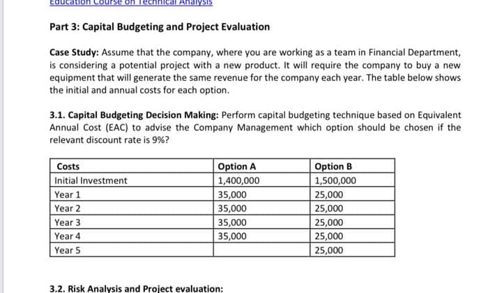 Ahalysis
Part 3: Capital Budgeting and Project Evaluation
Case Study: Assume that the company, where you are working as a team in Financial Department,
is considering a potential project with a new product. It will require the company to buy a new
equipment that will generate the same revenue for the company each year. The table below shows
the initial and annual costs for each option.
3.1. Capital Budgeting Decision Making: Perform capital budgeting technique based on Equivalent
Annual Cost (EAC) to advise the Company Management which option should be chosen if the
relevant discount rate is 9%?
Option B
1,500,000
25,000
25,000
25,000
Costs
Option A
1,400,000
35,000
Initial Investment
Year 1
Year 2
35,000
Year 3
35,000
Year 4
35,000
25,000
Year 5
25,000
3.2. Risk Analysis and Project evaluation:
