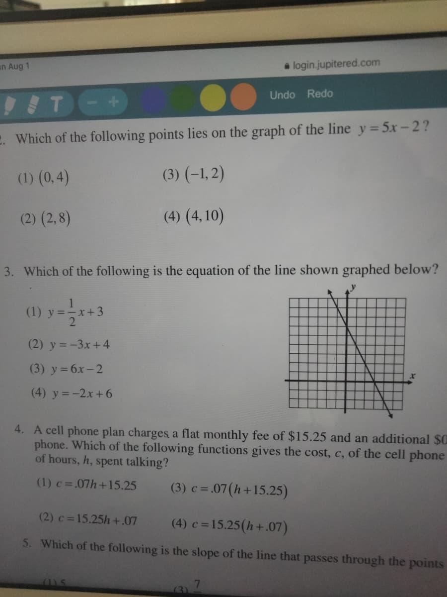 an Aug 1
a login.jupitered.com
Undo Redo
IT-+
2. Which of the following points lies on the graph of the line y= 5x-2?
(1) (0,4)
(3) (-1, 2)
(2) (2,8)
(4) (4, 10)
3. Which of the following is the equation of the line shown graphed below?
(1) y =-x+3
(2) y = -3x+4
(3) y= 6x-2
(4) y = -2x+6
4. A cell phone plan charges a flat monthly fee of $15.25 and an additional $0
phone. Which of the following functions gives the cost, c, of the cell phone
of hours, h, spent talking?
(1) c=.07h+15.25
(3) c = .07(h+15.25)
%3D
(2) c=15.25h+.07
(4) c=15.25(h+.07)
5. Which of the following is the slope of the line that passes through the points
(1).5
