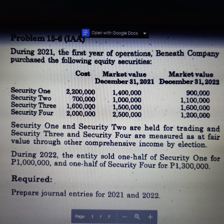 | Open with Google Docs
Problem 15-6 (AAT
During 2021, the first year of operations, Beneath Company
purchased the following equity securities:
Cost
Market value
Market value
December 31, 2021 December 31, 2022
Security One
Security Two
Security Three
Security Four
2,200,000
700,000
1,600,000
2,000,000
900,000
1,100,000
1,600,000
1,200,000
Security One and Security Two are held for trading and
Security Three and Security Four are measured as at fair
value through other comprehensive income by election.
1,400,000
1,000,000
1,500,000
2,500,000
During 2022, the entity sold one-half of Security One for
P1,000,000, and one-half of Security Four for P1,300,000.
Required:
Prepare journal entries for 2021 and 2022.
Page 1I 7
