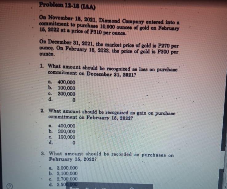 Problem 12-18 (IAA)
On November 15, 2021, Diamond Company entered into a
commitment to purchase 10,000 ounces of gold on February
15, 2022 at a price of P310 per ounce.
On December 31, 2021, the market price of gold is P270 per
ounce. On February 15, 2022, the price of gold is P300 per
ounce.
1. What amount should be recognized as loss on purchase
commitment on December 31, 2021?
a 400,000
b. 100,000
c. 300,000
d.
2. What amount should be recognized as gain on purchase
commitment on February l5, 2022?
400,000
b. 300,000
100,000
P.
a.
C.
3. What amount should be recorded as purchases on
February 15, 2022?
a 3,000,000
b. 3,100,000
c. 2,700,000
d. 3,500,000
PagO
