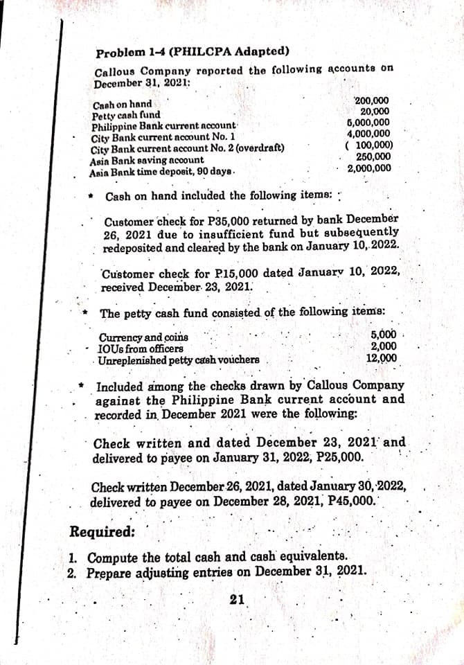 Problom 1-4 (PHILCPA Adapted)
Callous Company reported the following accounts on
December 31, 2021:
Caah on hand
Petty cash fund
Philippine Bank current account
City Bank current nccount No. 1
City Bank current account No. 2 (overdraft)
Asia Bank saving account
Asia Bank time deposit, 90 daye.
'200,000
20,000
6,000,000
4,000,000
( 100,000)
250,000
2,000,000
Cash on hand included the following items: :
Customer check for P35,000 returned by bank December
26, 2021 due to insufficient fund but subeequently
redeposited and cleared by the bank on January 10,2022.
Customer check for P15,000 dated Januarv 10, 2022,
received December 23, 2021.
The petty cash fund consisted of the following items:
Currency and coins
IOUS from officers
Unreplenished petty cash vouchere
5,000
2,000
12,000
Included among the checks drawn by Callous Company
against the Philippine Bank current account and
recorded in December 2021 were the following:
Check written and dated December 23, 2021 and
delivered to payee on January 31, 2022, P25,000.
Check written December 26, 2021, dated January 30, 2022,
delivered to payee on December 28, 2021, P45,000.
Required:
1. Compute the total cash and cash equivalents.
2. Prepare adjusting entries on December 31, 2021.
21
