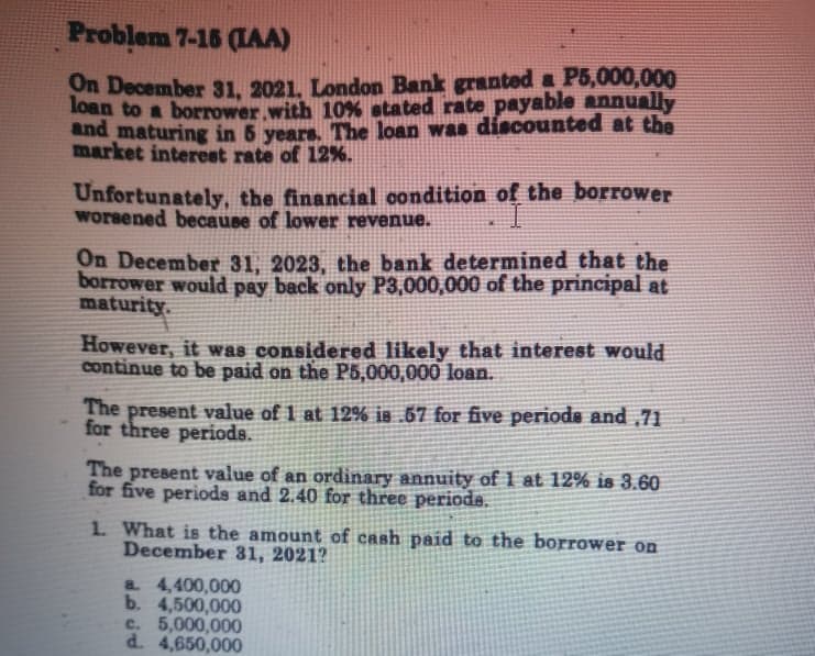 Problem 7-16 (IAA)
On December 31, 2021, London Bank granted P5,000,000
loan to a borrower with 10% atated rate payable annually
and maturing in 5 years. The loan was discounted at the
market interest rate of 12%.
Unfortunately, the financial oondition of the borrower
worsened because of lower revenue.
On December 31, 2023, the bank determined that the
borrower would pay back only P3,000,000 of the principal at
maturity.
However, it was considered likely that interest would
continue to be paid on the P5,000,000 loan.
The present value of 1 at 12% is .67 for five periods and ,71
for three periods.
The present value of an ordinary annuity of 1 at 12% is 3.60
for five periods and 2.40 for three periode.
1. What is the amount of cash paid to the borrower on
December 31, 2021?
a 4,400,000
b. 4,500,000
c. 5,000,000
d. 4,650,000
