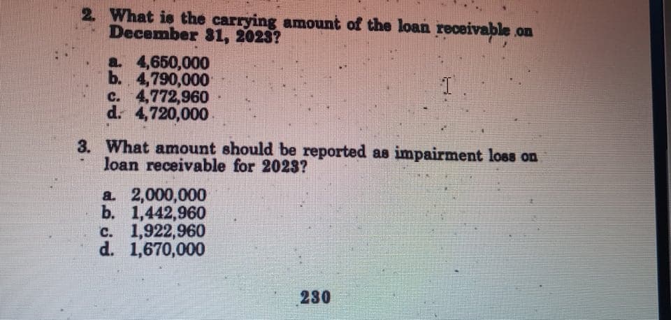2. What is the carrying amount of the loan receivable on
December 81, 2023?
a. 4,650,000
b. 4,790,000
c. 4,772,960
d. 4,720,000
3. What amount should be reported as impairment loss on
loan receivable for 2023?
a 2,000,000
b. 1,442,960
c. 1,922,960
d. 1,670,000
230
