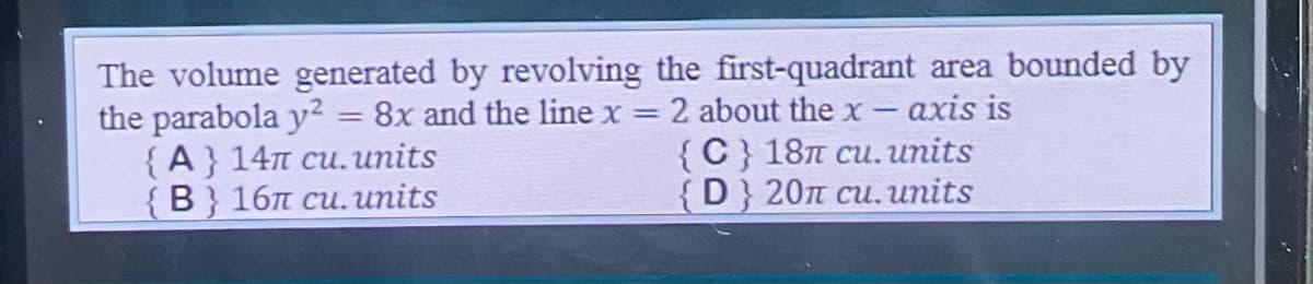 The volume generated by revolving the first-quadrant area bounded by
=
the parabola y² 8x and the line x = 2 about the x- axis is
{A} 14n cu. units
{C} 18 cu. units
{B} 16n cu. units
{D} 201 cu. units