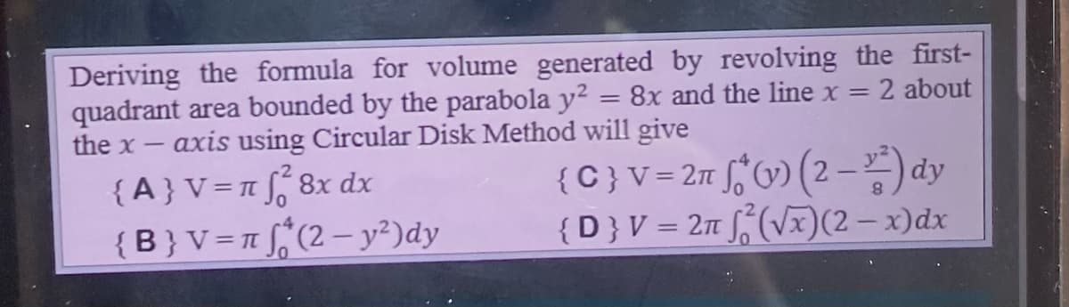 Deriving the formula for volume generated by revolving the first-
=
quadrant area bounded by the parabola y²
= 8x and the line x = = 2 about
the x-
axis using Circular Disk Method will give
{C} V = 2π * (v) (2-²) dy
{D} V = 2π √(√x)(2-x) dx
{A} V = π f₁²8x dx
{B} V = π (2 - y²)dy