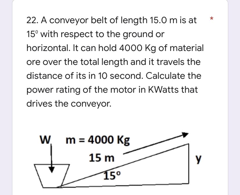 22. A conveyor belt of length 15.0 m is at
15° with respect to the ground or
horizontal. It can hold 4000 Kg of material
ore over the total length and it travels the
distance of its in 10 second. Calculate the
power rating of the motor in KWatts that
drives the conveyor.
W₁ m = 4000 Kg
15 m
y
15⁰