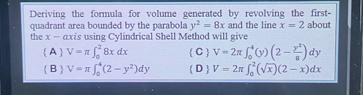 Deriving the formula for volume generated by revolving the first-
quadrant area bounded by the parabola y² = 8x and the line x = 2 about
the x- axis using Cylindrical Shell Method will give
{A} V = π f¹² 8x dx
{C} V = 2π (v) (2) dy
{D} V = 2π f (√x) (2 - x)dx
{B} V = π
(2 - y²) dy