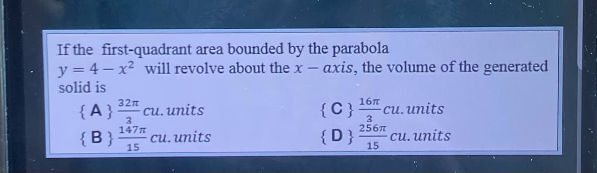 If the first-quadrant area bounded by the parabola
y = 4 - x² will revolve about the x - axis, the volume of the generated
solid is
32π
16T
{A}
cu. units
{C} cu. units
3
147π
3
256п
{B} cu. units
{D}
cu. units
15
15