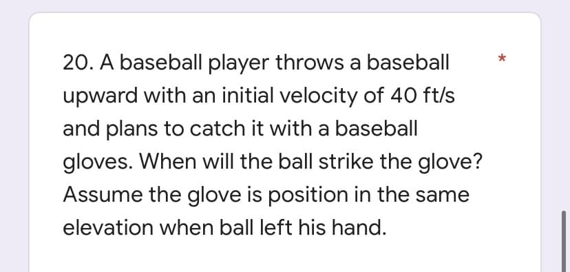 20. A baseball player throws a baseball
upward with an initial velocity of 40 ft/s
and plans to catch it with a baseball
gloves. When will the ball strike the glove?
Assume the glove is position in the same
elevation when ball left his hand.
*