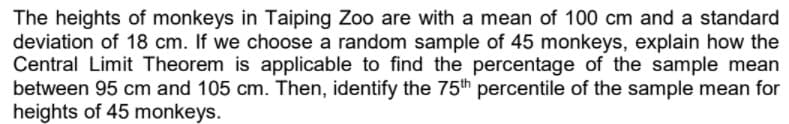 The heights of monkeys in Taiping Zoo are with a mean of 100 cm and a standard
deviation of 18 cm. If we choose a random sample of 45 monkeys, explain how the
Central Limit Theorem is applicable to find the percentage of the sample mean
between 95 cm and 105 cm. Then, identify the 75th percentile of the sample mean for
heights of 45 monkeys.

