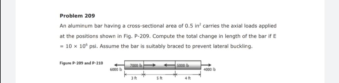 Problem 209
An aluminum bar having a cross-sectional area of 0.5 in? carries the axial loads applied
at the positions shown in Fig. P-209. Compute the total change in length of the bar if E
= 10 x 106 psi. Assume the bar is suitably braced to prevent lateral buckling.
Figure P-209 and P-210
7000 lb
5000 lb
6000 b
4000 lb
3 ft
5 ft
4 ft
