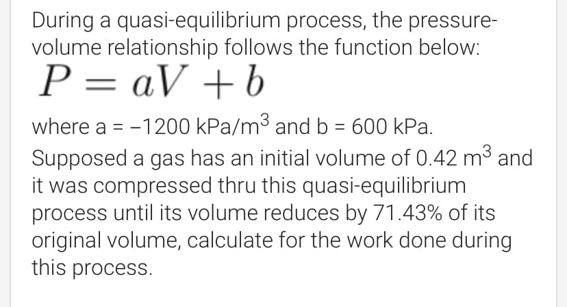 During a quasi-equilibrium process, the pressure-
volume relationship follows the function below:
P = aV +b
where a = -1200 kPa/m3 and b = 600 kPa.
Supposed a gas has an initial volume of 0.42 m³ and
it was compressed thru this quasi-equilibrium
process until its volume reduces by 71.43% of its
original volume, calculate for the work done during
this process.
%3|
