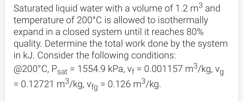 Saturated liquid water with a volume of 1.2 m3 and
temperature of 200°C is allowed to isothermally
expand in a closed system until it reaches 80%
quality. Determine the total work done by the system
in kJ. Consider the following conditions:
@200°C, Psat = 1554.9 kPa, vf = 0.001157 m3/kg, va
= 0.12721 m3/kg, Vfg = 0.126 m³/kg.
%3D
%3D
%3D
