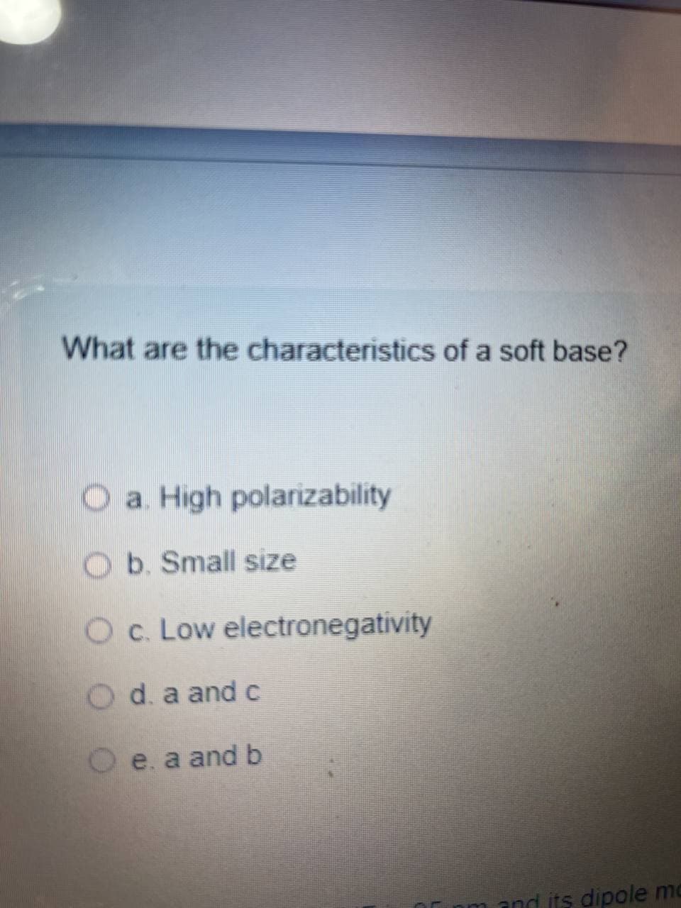 What are the characteristics of a soft base?
O a. High polarizability
O b. Small size
Oc. Low electronegativity
Od. a and c
O e. a and b
and its dipole mo
