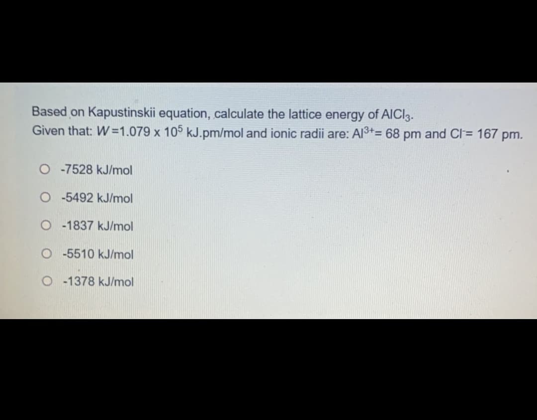 Based on Kapustinskii equation, calculate the lattice energy of AICI3.
Given that: W=1.079 x 105 kJ.pm/mol and ionic radii are: Al3+= 68 pm and CI= 167 pm.
%D
O -7528 kJ/mol
O-5492 kJ/mol
O -1837 kJ/mol
O -5510 kJ/mol
O 1378 kJ/mol
