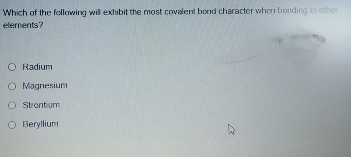 Which of the following will exhibit the most covalent bond character when bonding to other
elements?
O Radium
O Magnesium
Strontium
O Beryllium
