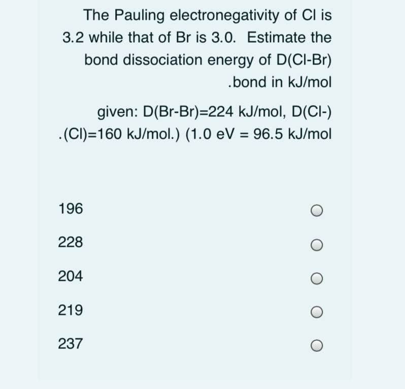 The Pauling electronegativity of Cl is
3.2 while that of Br is 3.0. Estimate the
bond dissociation energy of D(Cl-Br)
.bond in kJ/mol
given: D(Br-Br)=224 kJ/mol, D(Cl-)
.(CI)=160 kJ/mol.) (1.0 eV = 96.5 kJ/mol
196
228
204
219
237
