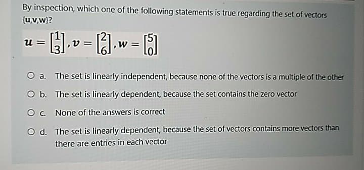 By inspection, which one of the following statements is true regarding the set of vectors
{u,v,w)?
u =
O a. The set is linearly independent, because none of the vectors is a multiple of the other
O b. The set is linearly dependent, because the set contains the zero vector
O c. None of the answers is correct
O d. The set is linearly dependent, because the set of vectors contains more vectors than
there are entries in each vector
