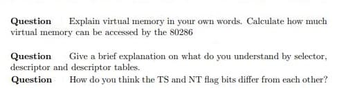 Explain virtual memory in your own words. Calculate how much
Question
virtual memory can be accessed by the 80286
Question
descriptor and descriptor tables.
Question
Give a brief explanation on what do you understand by selector,
How do you think the TS and NT flag bits differ from each other?
