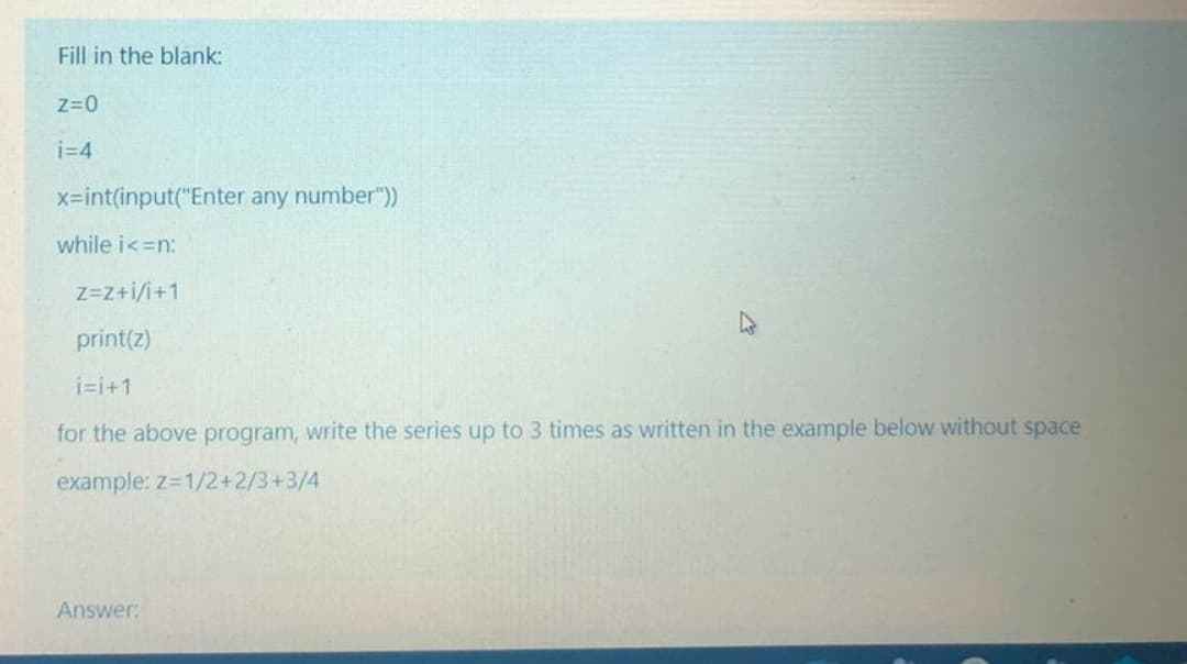 Fill in the blank:
Z=0
i=4
x-int(input("Enter any number"))
while i<=n:
Z=Z+i/i+1
print(z)
i=i+1
for the above program, write the series up to 3 times as written in the example below without space
example: z=1/2+2/3+3/4
Answer:
