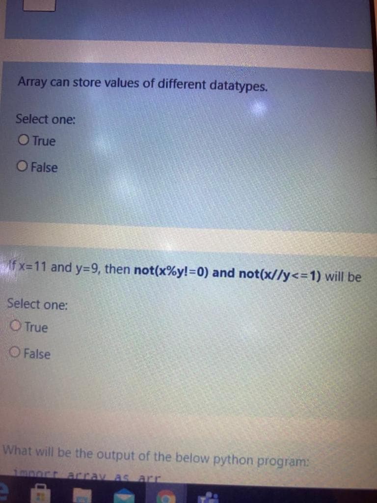 Array can store values of different datatypes.
Select one:
O True
O False
f x=11 and y=9, then not(x%y!=0) and not(x//y<=1) will be
Select one:
O True
O False
What will be the output of the below python program:
1mport array as arr
