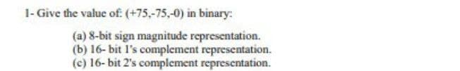 1- Give the value of (+75,-75,-0) in binary:
(a) 8-bit sign magnitude representation.
(b) 16- bit l's complement representation.
(c) 16- bit 2's complement representation.
