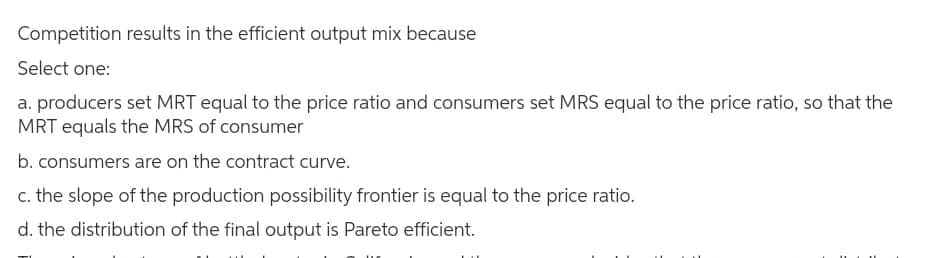 Competition results in the efficient output mix because
Select one:
a. producers set MRT equal to the price ratio and consumers set MRS equal to the price ratio, so that the
MRT equals the MRS of consumer
b. consumers are on the contract curve.
c. the slope of the production possibility frontier is equal to the price ratio.
d. the distribution of the final output is Pareto efficient.