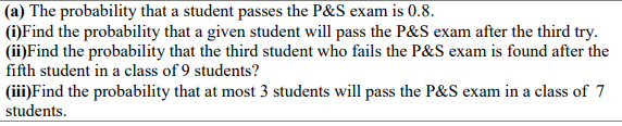 (a) The probability that a student passes the P&S exam is 0.8.
(i)Find the probability that a given student will pass the P&S exam after the third try.
(ii)Find the probability that the third student who fails the P&S exam is found after the
fifth student in a class of 9 students?
(iii)Find the probability that at most 3 students will pass the P&S exam in a class of 7
students.
