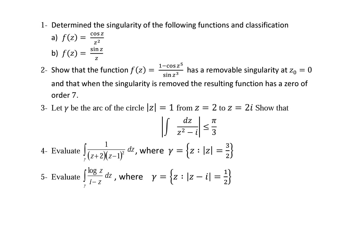 1- Determined the singularity of the following functions and classification
cos z
a) f(z) =
z2
sin z
b) f(z) :
1-cos z5
2- Show that the function f (z) =
has a removable singularity at zo
sin z3
and that when the singularity is removed the resulting function has a zero of
order 7.
3- Let y be the arc of the circle z
1 from z =
2 to z = 2i Show that
dz
z2
where y =
{z : \z| =
4- Evaluate
(z+2)(z-1}
4| = }
log z
dz , where y = {z : ]z – i|
i- z
5- Evaluate
