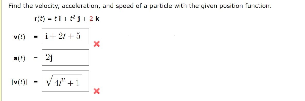 Find the velocity, acceleration, and speed of a particle with the given position function.
r(t)
= ti+ t2j + 2 k
v(t)
i+ 2t + 5
=
a(t)
2j
|(t)|
4t +1
=
