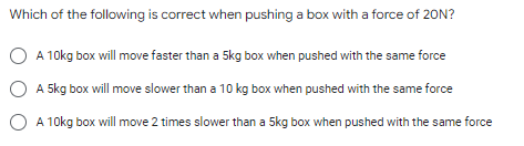Which of the following is correct when pushing a box with a force of 20N?
A 10kg box will move faster than a 5kg box when pushed with the same force
5kg box will move slower than a 10 kg box when pushed with the same force
A 10kg box will move 2 times slower than a 5kg box when pushed with the same force

