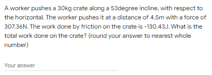 A worker pushes a 30kg crate along a 53degree incline, with respect to
the horizontal. The worker pushes it at a distance of 4.5m with a force of
307.36N. The work done by friction on the crate is -130.43J. What is the
total work done on the crate? (round your answer to nearest whole
number)
Your answer
