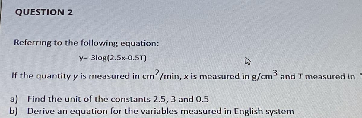 QUESTION 2
Referring to the following equation:
y=-3log(2.5x-0.5T)
If the quantity y is measured in cm/min, x is measured in g/cm³ and T measured in
a) Find the unit of the constants 2.5, 3 and 0.5
b) Derive an equation for the variables measured in English system
