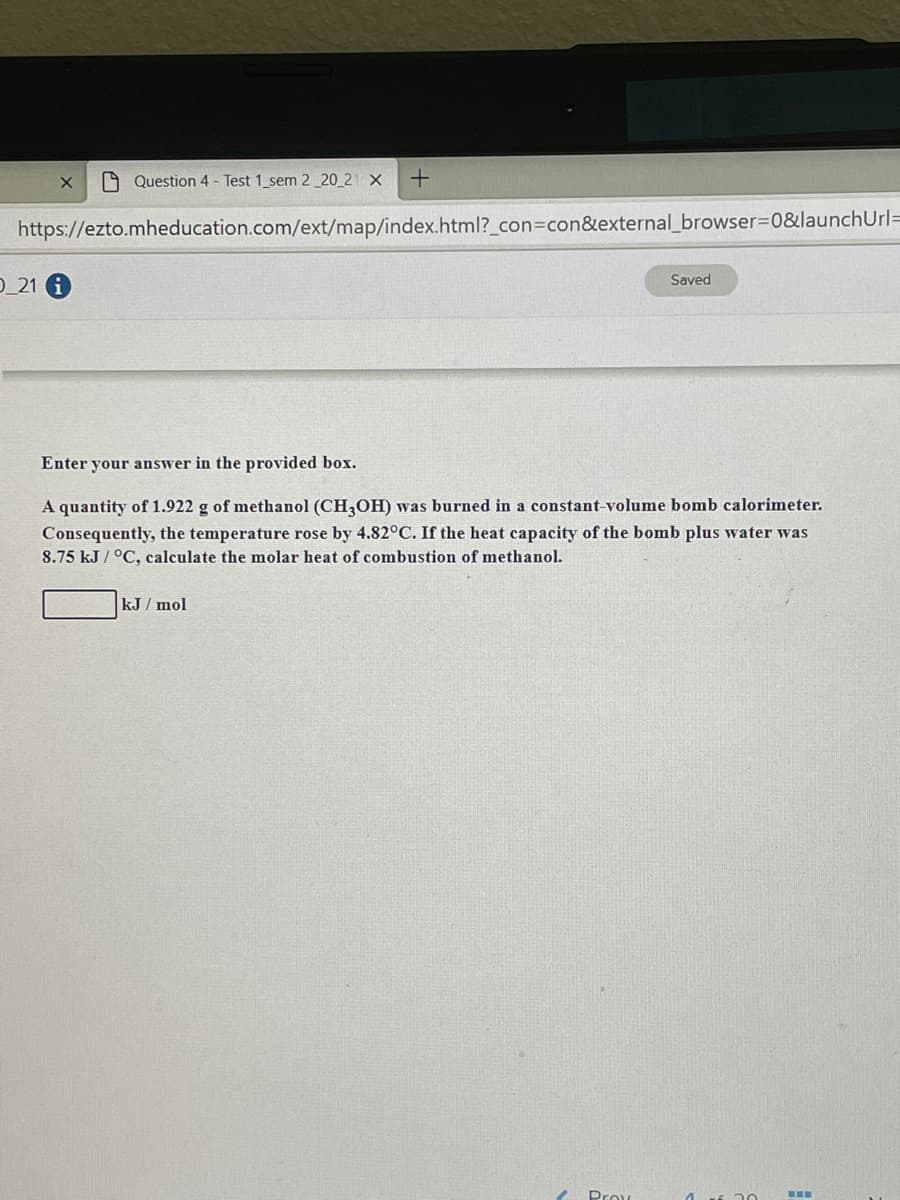 O Question 4 - Test 1_sem 2_20_21 X
https://ezto.mheducation.com/ext/map/index.html?_con=con&external_browser=D0&launchUrl=
O_21 G
Saved
Enter your answer in the provided
A quantity of 1.922 g of methanol (CH,OH) was burned in a constant-volume bomb calorimeter.
Consequently, the temperature rose by 4.82°C. If the heat capacity of the bomb plus water was
8.75 kJ / °C, calculate the molar heat of combustion of methanol.
kJ / mol
Prou
