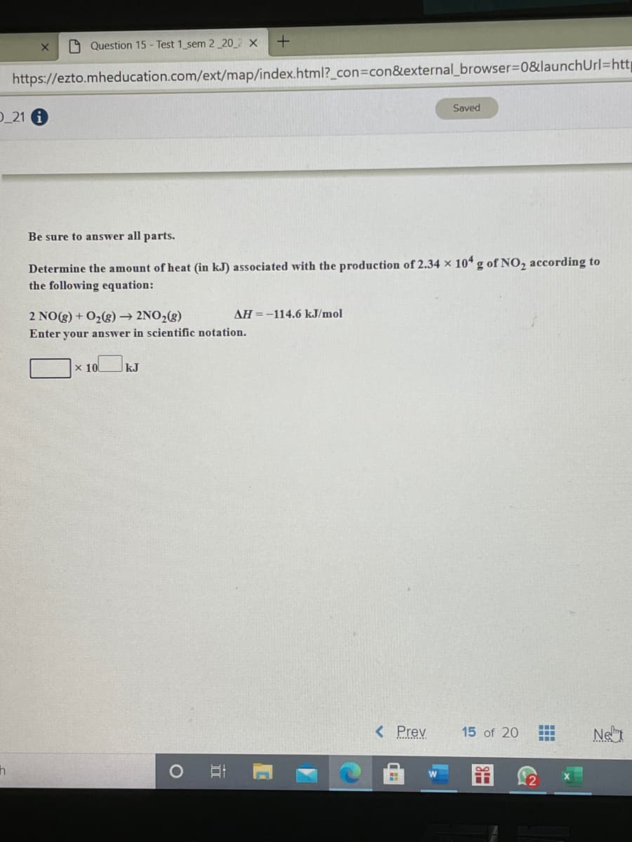 A Question 15 - Test 1 sem 2_20_2 ×
https://ezto.mheducation.com/ext/map/index.html?_con3Dcon&external_browser%3D0&launchUrl=htt|
Saved
D_21 A
Be sure to answer all parts.
Determine the amount of heat (in kJ) associated with the production of 2.34 × 10* g of NO, according to
the following equation:
AH =-114.6 kJ/mol
2 NO(8) + O2(g) → 2NO2(g)
Enter your answer in scientific notation.
x 10 kJ
<Prev
15 of 20
