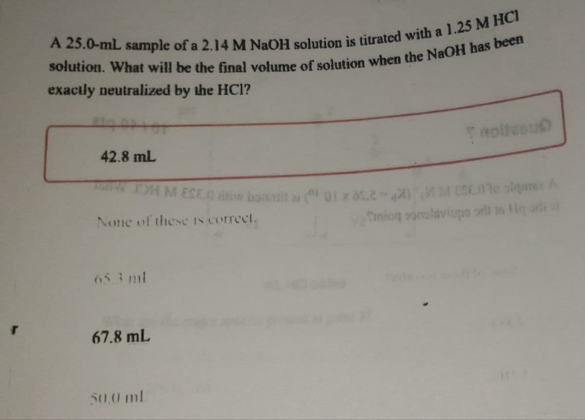 DHM ESEO tiw bail ai 0f x 052- M 01e sleeA
exactly neutralized by the HCl?
Tnolteeu
42.8 mL
None of these IS correct.
Tinioq oumaiaviupe orit n Hq ad
65.3 ml
67.8 mL
50.0 ml
