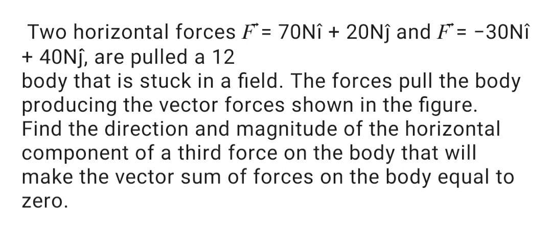 Two horizontal forces F= 70NÎ + 20NĴ and F= -30NÎ
+ 40Nj, are pulled a 12
body that is stuck in a field. The forces pull the body
producing the vector forces shown in the figure.
Find the direction and magnitude of the horizontal
component of a third force on the body that will
make the vector sum of forces on the body equal to
zero.
