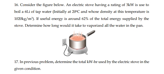 16. Consider the figure below. An electric stove having a rating of 3kW is use to
boil a 6Li of tap water (Initially at 20°C and whose density at this temperature is
1020kg/m). If useful energy is around 62% of the total energy supplied by the
stove. Determine how long would it take to vaporized all the water in the pan.
17. In previous problem, determine the total kW-hr used by the electric stove in the
given condition.
