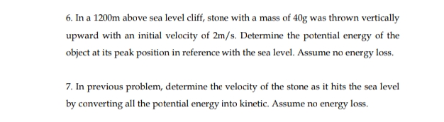 6. In a 1200m above sea level cliff, stone with a mass of 40g was thrown vertically
upward with an initial velocity of 2m/s. Determine the potential energy of the
object at its peak position in reference with the sea level. Assume no energy loss.
7. In previous problem, determine the velocity of the stone as it hits the sea level
by converting all the potential energy into kinetic. Assume no energy loss.
