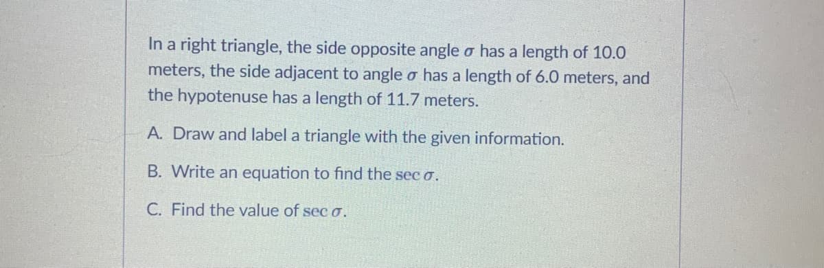 In a right triangle, the side opposite angle o has a length of 10.0
meters, the side adjacent to angle o has a length of 6.0 meters, and
the hypotenuse has a length of 11.7 meters.
A. Draw and label a triangle with the given information.
B. Write an equation to find the sec o.
C. Find the value of sec o.
