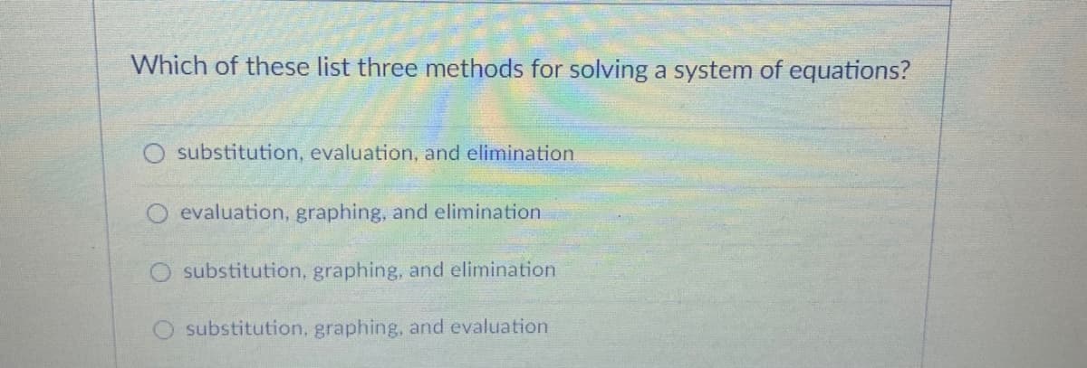 Which of these list three methods for solving a system of equations?
substitution, evaluation, and elimination
O evaluation, graphing, and elimination
O substitution, graphing, and elimination
O substitution, graphing, and evaluation
