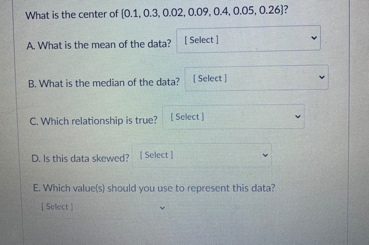 What is the center of {0.1, 0.3, 0.02, 0.09, 0.4, 0.05, 0.26}?
[ Select ]
A. What is the mean of the data?
[ Select ]
B. What is the median of the data?
C. Which relationship is true?
( Select ]
D. Is this data skewed? [ Select ]
E. Which value(s) should you use to represent this data?
| Select ]
<>
