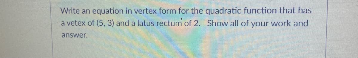 Write an equation in vertex form for the quadratic function that has
a vetex of (5, 3) and a latus rectum of 2. Show all of your work and
answer.
