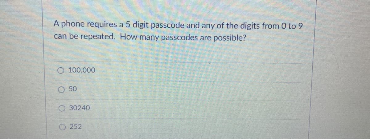 A phone requires a 5 digit passcode and any of the digits from 0 to 9
can be repeated. How many passcodes are possible?
100,000
50
O 30240
O252

