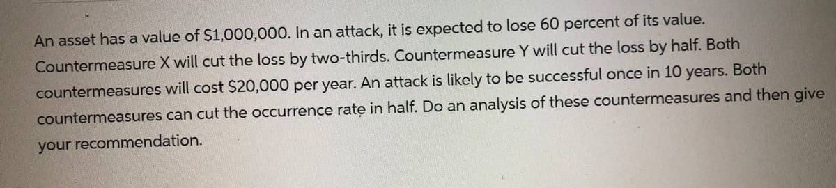 An asset has a value of $1,000,000. In an attack, it is expected to lose 60 percent of its value.
Countermeasure X will cut the loss by two-thirds. Countermeasure Y will cut the loss by half. Both
countermeasures will cost $20,000 per year. An attack is likely to be successful once in 10 years. Both
countermeasures can cut the occurrence rate in half. Do an analysis of these countermeasures and then give
your recommendation.
