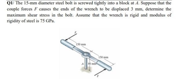 Q1/ The 15-mm diameter steel bolt is screwed tightly into a block at A. Suppose that the
couple forces F causes the ends of the wrench to be displaced 3 mm, determine the
maximum shear stress in the bolt. Assume that the wrench is rigid and modulus of
rigidity of steel is 75 GPa.
150 mm
150 mm
mn
