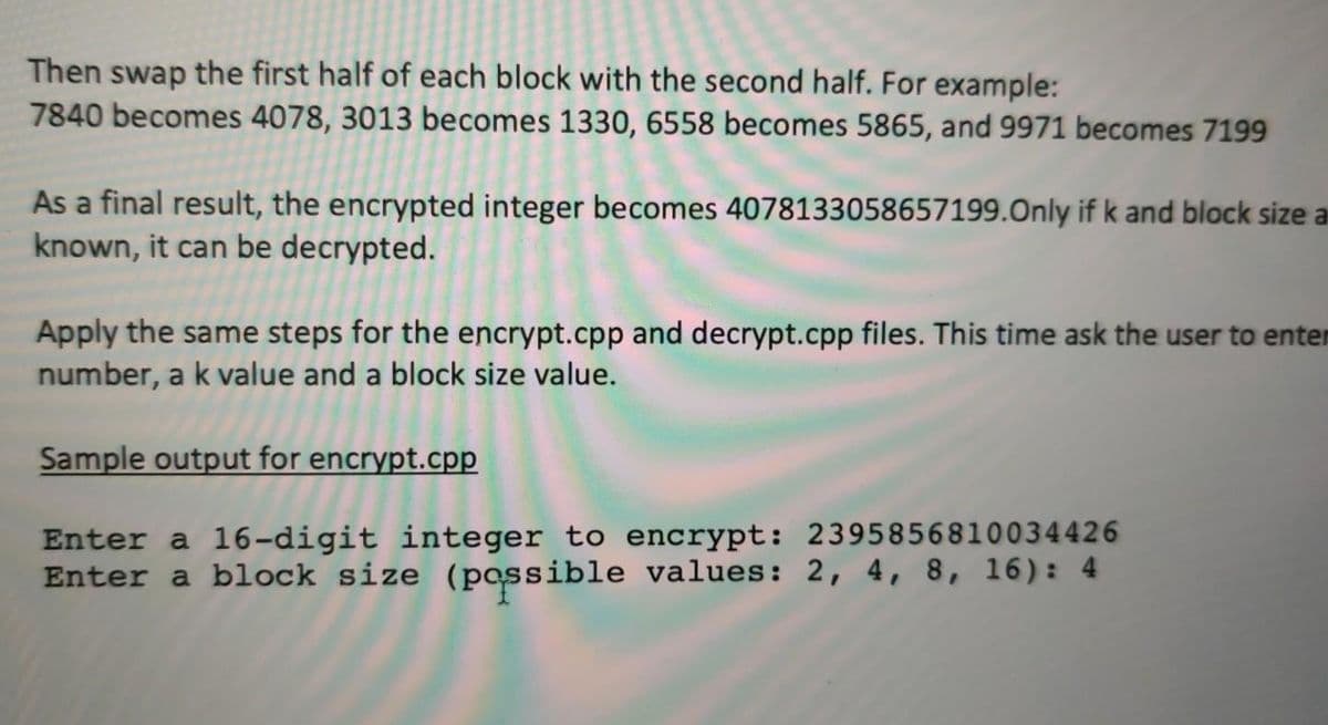 Then swap the first half of each block with the second half. For example:
7840 becomes 4078, 3013 becomes 1330, 6558 becomes 5865, and 9971 becomes 7199
As a final result, the encrypted integer becomes 4078133058657199.Only if k and block size a
known, it can be decrypted.
Apply the same steps for the encrypt.cpp and decrypt.cpp files. This time ask the user to enter
number, a k value and a block size value.
Sample output for encrypt.cpp
Enter a 16-digit integer to encrypt: 2395856810034426
Enter a block size (passible values: 2, 4, 8, 16): 4
