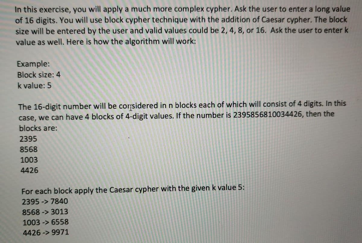 In this exercise, you will apply a much more complex cypher. Ask the user to enter a long value
of 16 digits. You will use block cypher technique with the addition of Caesar cypher. The block
size will be entered by the user and valid values could be 2, 4, 8, or 16. Ask the user to enter k
value as well. Here is how the algorithm will work:
Example:
Block size: 4
k value: 5
The 16-digit number will be corsidered in n blocks each of which will consist of 4 digits. In this
case, we can have 4 blocks of 4-digit values. If the number is 2395856810034426, then the
blocks are:
2395
8568
1003
4426
For each block apply the Caesar cypher with the given k value 5:
2395 -> 7840
8568 -> 3013
1003 -> 6558
4426 -> 9971
